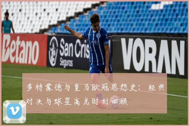 多特蒙德与皇马欧冠恩怨史：经典对决与球星高光时刻回顾