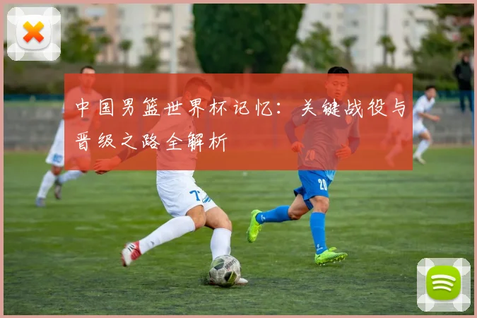 中国男篮世界杯记忆：关键战役与晋级之路全解析