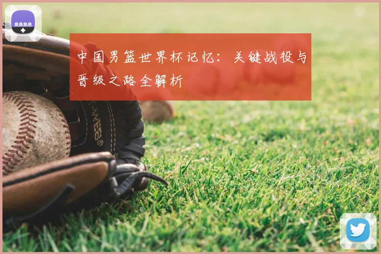 中国男篮世界杯记忆：关键战役与晋级之路全解析