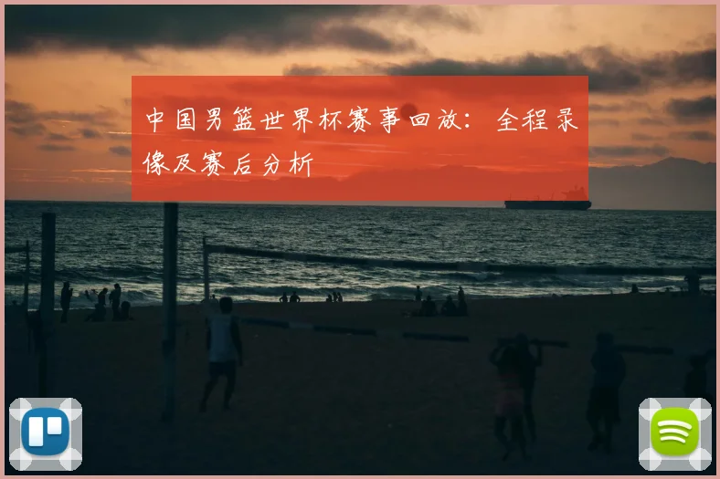 中国男篮世界杯赛事回放：全程录像及赛后分析