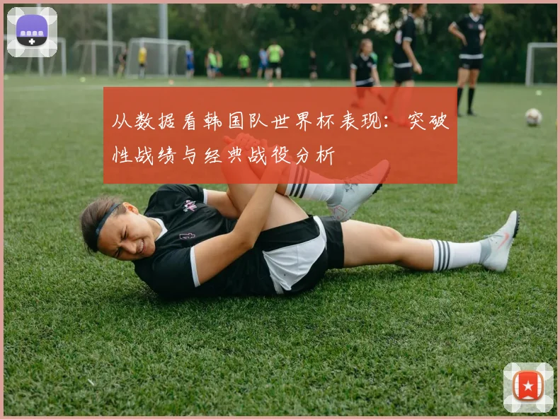 从数据看韩国队世界杯表现：突破性战绩与经典战役分析