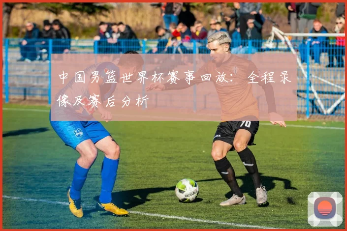 中国男篮世界杯赛事回放：全程录像及赛后分析