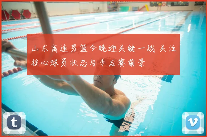 山东高速男篮今晚迎关键一战 关注核心球员状态与季后赛前景