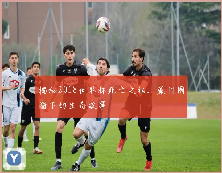 揭秘2018世界杯死亡之组：豪门围猎下的生存故事