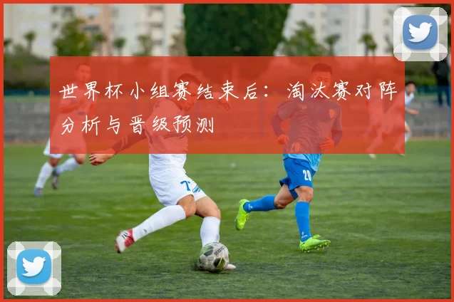 世界杯小组赛结束后：淘汰赛对阵分析与晋级预测