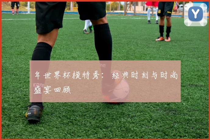 年世界杯模特秀：经典时刻与时尚盛宴回顾