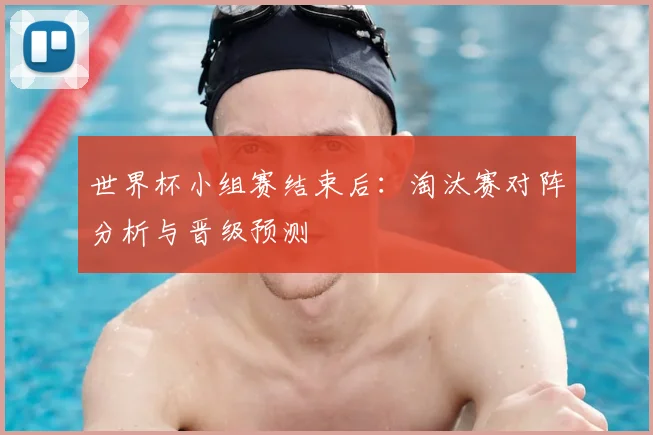 世界杯小组赛结束后：淘汰赛对阵分析与晋级预测