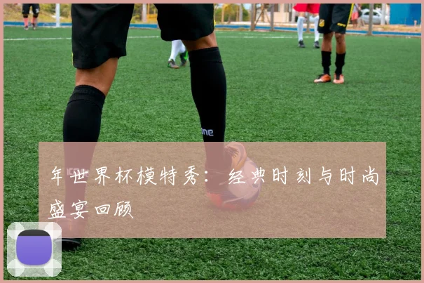 年世界杯模特秀：经典时刻与时尚盛宴回顾